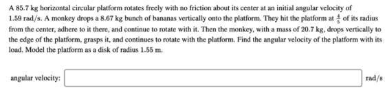 A 85.7 kg horizontal circular platform rotates freely with no friction about its center at an initial angular velocity of 1.5