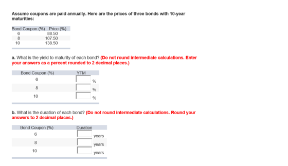 Assume coupons are paid annually. Here are the prices of three bonds with 10-year maturities: Bond Coupon (%) Price (%) 88.50 107.50 138.50 6 10 a. What is the yield to maturity of each bond? (Do not round intermediate calculations. Enter your answers as a percent rounded to 2 decimal places.) Bond Coupon (%) 6 YTM 10 b. What is the duration of each bond? (Do not round intermediate calculations. Round your answers to 2 decimal places.) Bond Coupon (%) 6 Duration years years years 10