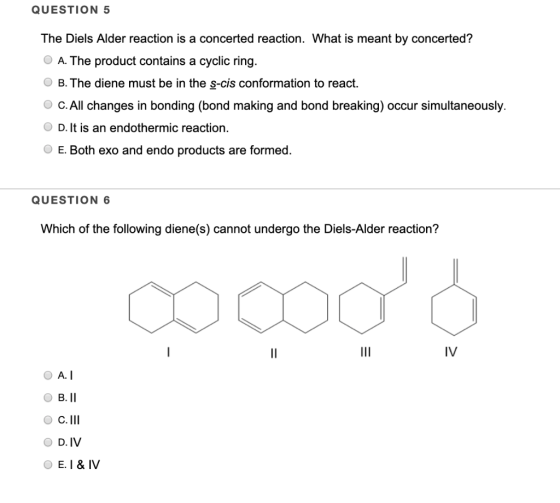 QUESTION 5 The Diels Alder reaction is a concerted reaction. What is meant by concerted? A. The product contains a cyclic rin