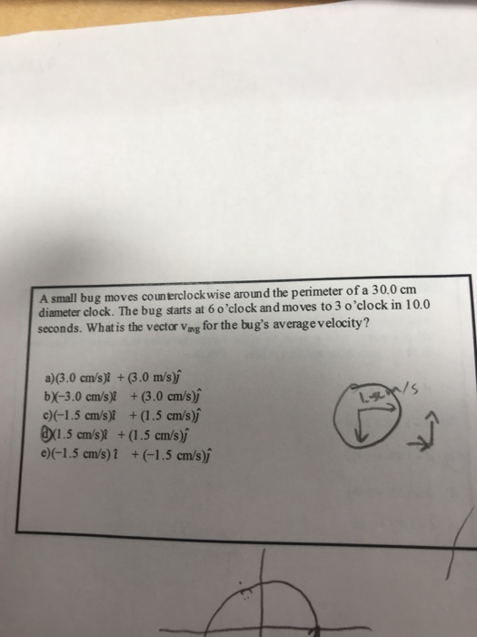 A small bug moves coun terclockwise around the perimeter of a 30.0 cm diameter clock. The bug starts at 6 oclock and moves to 3 oclock in 10.0 seconds. What is the vector Vag for the bugs average velocity? a)3.0 cms) 3.0 m/s) bX-3.0 cm/s) (3.0 cm/s)j c)(-1.5 cms)I + (1.5 cm/s) exl.5cn/s)I + (1.5 cms) e)(-1.5 cms) 1 + (-1.5 cm/sj /s