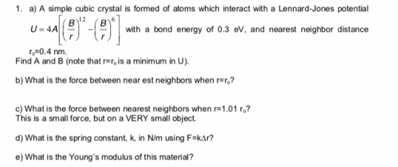 1. a) A simple cubic crystal is formed of atoms which interact with a Lennard-Jones potential with a bond energy of 0.3 eV, and nearest neighbor distance -0.4 nm. Find A and B (note that r r is a minimum in U) b) What is the force between near est neighbors when rro? c) What is the force between nearest neighbors when r-1.01 ro? This is a small force, but on a VERY small object. d) What is the spring constant, k, in N/m using F-kAr? e) What is the Youngs modulus of this material?