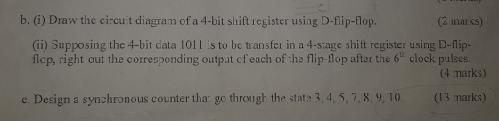 b. (i) Draw the circuit diagram of a 4-bit shift register using D-flip-flop. (2 marks) (ii) Supposing the 4-bit data 1011 is to be transfer in a 4-stage shift register using D-flip- flop, right-out the corresponding output of each of the flip-flop after the 6th clock pulses. (4 marks) c. Design a synchronous counter that go through the state 3, 4, 5, 7,8, 9, 10 . (13 marks)