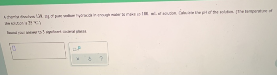 A chemist dissolves 139. mg of pure sodium hydroxide in enough water to make up 180 mL of solution. Calculate the pH of the s