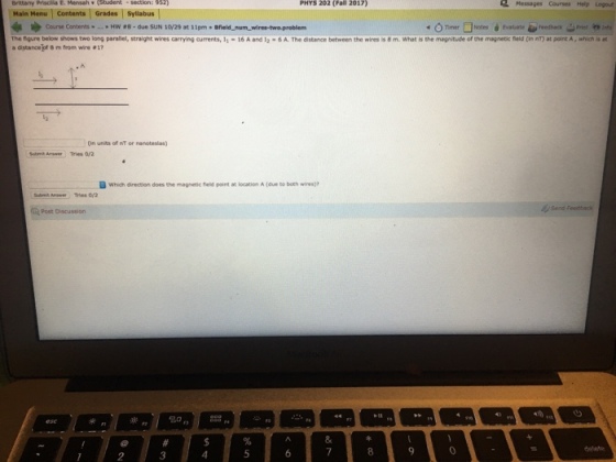 PHYS 202 (Fall 2017) Brittany Priscila E. Mensah . Main Menu Contents Grades 2 Messages Courses Help Logout Syllabus -o Timer □Notes é evaluate #Feedback-Print Course Contents * » Hw #8 . due suN 10/29 at 11 pm . held-nam-wire-twaproblem The ng rebelow stows two long paralle, straight wires carrying arrents, 11-16 A and 12-SA The distance between the wines is 8 m. what is the magnitude o, the mapes neid (in nT) at polnt A·which SS a distance of 8 m from wire 1 in units of nT or nanoteslas) Submit Ansaer Tries 0/2 Dwhich direction does the magnetic neid point location A (due to both wires)? Post Discussion 2 3 4 9