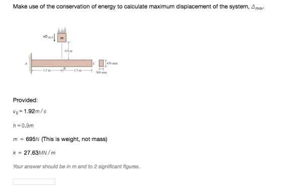 Make use of the conservation of energy to calculate maximum displacement of the system, Δ max. 0.9 m 450 mm 1.5 m 1.5 m 300 mm Provided: Vo = 1·92m /s h 0.9m m = 695 (This is weight, not mass) k-27.63MN/m Your answer should be in m and to 2 significant figures