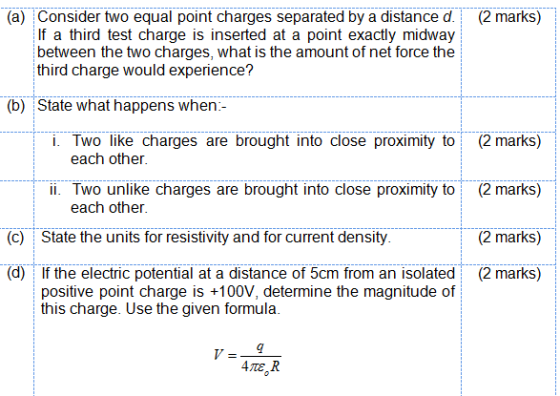 (a) Consider two equal point charges separated by a distance d. (2 marks) If a third test charge is inserted at a point exactly midway between the two charges, what is the amount of net force the third charge would experience? (b) State what happens when- i. Two like charges are brought into close proximity to(2 marks) ii. Two unlike charges are brought into close proximity to (2 marks) (2 marks) (d) If the electric potential at a distance of 5cm from an isolated (2 marks) each other each other (c) State the units for resistivity and for current density positive point charge is +100V, determine the magnitude of this charge. Use the given formula.