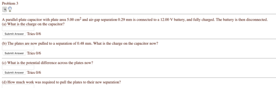 Problem 3 A parallel-plate capacitor with plate area 5.00 cm and air-gap separation 0.29 mm is connected to a 12.00 V battery, and fully charged. The battery is then disconnected. (a) What is the charge on the capacitor? Submit Answer Tries 0/6 (b) The plates are now pulled to a separation of 0.48 mm. What is the charge on the capacitor now? Submit Answer Tries 0/6 (c) What is the potential difference across the plates now? Submit Answer Tries 0/6 (d) How much work was required to pull the plates to their new separation?