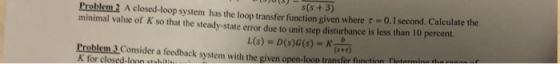 s(s + 3) ro 2 em A closed-loop system has the loop transfer function given where τ 0.1 second. Calculate the minimal value of K so that the steady-state error due to unit step disturbance is less than 10 percent. (s+r) Problem 3 Consider a feedback system with the g K for closed-loan ctolil