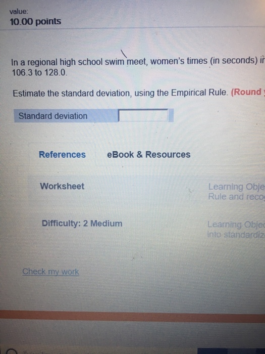 value: 10.00 points In a regional high school swim meet, womens times (in seconds) ir 106.3 to 128.0 Estimate the standard d