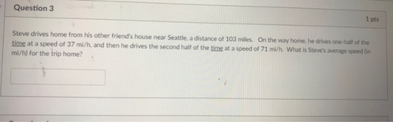 Question 3 1 pts Steve drives home from his other friends house near Seattle, a distance of 103 miles. On the way home, he drives one-halif of the time at a speed mi/h) for the trip home? of 37 mi/h, and then he drives the second half of the time at a speed of 71 mi/h. What is Steves average speed in