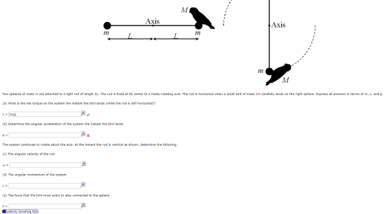 AXis Two spheres of mass m are attached to a light rod of length 2L. The rod is fixed at its center to a freely-rotating axis. The rod is horizontal when a small bird of mass 5m carefully lands on the right sphere. Express a answers in terms of m, L, and g (a) What is the net torque on the system the instant the bird lands (while the rod is still horizontal)? (b) Determine the angular acceleration of the system the instant the bird lands α= The system continues to rotate about the axis. At the instant the rod is vertical as shown, determine the following (c) The angular velocity of the rod ω= (d) The angular momentum of the system (e) The force that the bird must exert to stay connected to the sphere mbolic formatting help