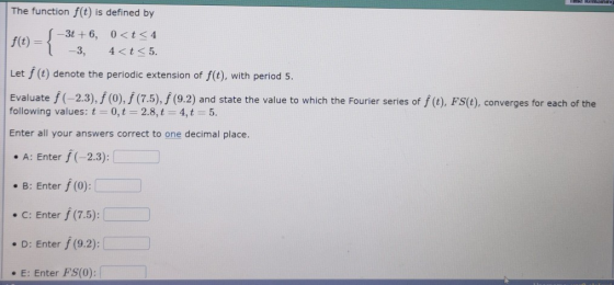 The function f(t) is defined by -3t+6, 0<t<4 f(t) = -3, 4 < t < 5. Let f (t) denote the periodic extension of f(t), with peri