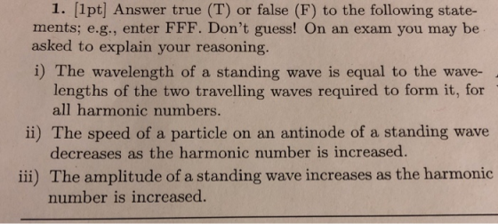 1. [1pt] Answer true (T) or false (F) to the following state- ments; e.g., enter FFF. Dont guess! On an exam you may be asked to explain your reasoning. i) The wavelength of a standing wave is equal to the wave- lengths of the two travelling waves required to form it, for all harmonic numbers. decreases as the harmonic number is increased. number is increased. ii) The speed of a particle on an antinode of a standing wave iii) The amplitude of a standing wave increases as the harmonic