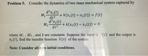 Problem 5. Consider the dynamics of two mass mechanical system captured by d2xi(t) Middt?t2+k(x1(t)-x2(t)) = f(t) dx2(t) dt2 + k(x2(t)-x where M, , M2, and k are constants. Suppose the input is () and the output is X2 (t), find the transfer function G(s) of the system. Note: Consider all zero initial conditions.
