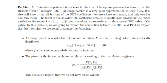 Problem 3. Extensive experimental evidence in the area of image compression has shown that the Discrete Cosine Transform (DCT) of image patches is a very good approximation to their PCA. It is also well known that all but one of the DCT coefficients (features) have zero mean, and only one has non-zero mean. The latter is the so-called DC coefficient because it results from projecting the image patch into the vector 1 = (1, 1, , 1)T and, therefore, is proportional to the average (DC) value of the patch. In this problem, we are going to explore the connection between the DCT and PCA to explain this fact. For this, we are going to assume the following. . An image patch is a collection of randon variables X = {Xi, ,X64} which are identically distributed Py (z) = f(x), Yi E {1, . . . , 64), where f(x) is a common probability density function The pixels in the image patch are correlated, according to the correlation coefficient Elx, XI This obviously implies that we do not have an iid sample.