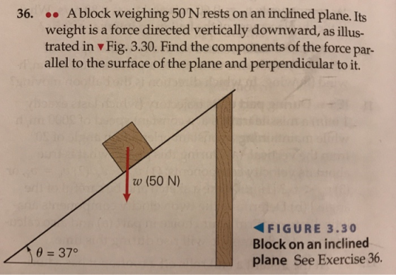 36. Ablock weighing 50 N rests on an inclined plane. Its weight is a force directed vertically downward, as illus- trated in v Fig. 3.30. Find the components of the force par allel to the surface of the plane and perpendicular to it. w (50 N) FIGURE 3.30 Block on an inclined plane See Exercise 36. 37