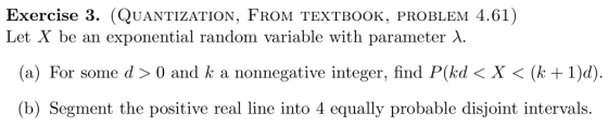 Exercise 3. (QUANTIZATION, FROM TEXTBoOK, PROBLEM 4.61) Let X be an exponential random variable with parameter λ. (a) For some d 〉 0 and k a nonnegative integer, find P(kd 〈 X 〈 (k + 1)d) (b) Segment the positive real line into 4 equally probable disjoint intervals.