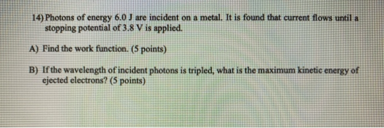 14) Photons of energy 6.0 J are incident on a metal. It is found that current flows until a stopping potential of 3.8 V is ap