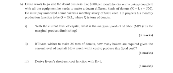 b) Evren wants to go into the donut business. For $500 per month he can rent a bakery complete with all the equipment he needs to make a dozen different kinds of donuts (K-1, r-500). He must pay unionized donut bakers a monthly salary of $400 each. He projects his monthly production function to be Q 5KL, where Q is tons of donuts. i) With the current level of capital, what is the marginal product of labor (MPL)? Is the 3 marks) i) If Evren wishes to make 25 tons of donuts, how many bakers are required given the 4 marks) marginal product diminishing? current level of capital? How much will it cost to produce this (total cost)? ii) Derive Evrens short-run cost function with K- (3 marks)