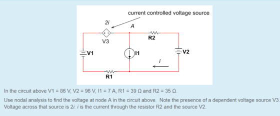 current controlled voltage source 2i R2 V3 EV1 V2 R1 In the circuit above V1 = 86V,V2=96 V, 11-7AR1:39 ? and R2 : 35 ?. Use nodal analysis to find the voltage at node A in the circuit above. Note the presence of a dependent voltage source V3 Voltage across that source is 2i. i is the current through the resistor R2 and the source V2