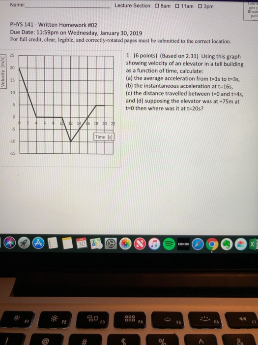 Name: Lecture Section: 8amロ11am ロ3pm give y PHYS 141-written Homework #02 Due Date: 11:59pm on Wednesday, January 30, 2019 For full credit, clear, legible, and correctly-rotated pages must be submitted to the correct location. 1. (6 points) (Based on 2.31) Using this graph showing velocity of an elevator in a tall building as a function of time, calculate 25 20 15 (a) the average acceleration from t-1s to t-3s, (b) the instantaneous acceleration at t-16s, (c) the distance travelled between t-0 and t-4s, and (d) supposing the elevator was at +75m at 10 R UUZt-0 then where was it at t-20s? Time Is -10 -15 FI F2 000 FA F7