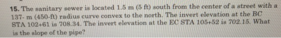 15. The sanitary sewer is located 1.5 m (5 ft) south from the center of a street with a 137 m (450-ft) radius curve convex to the north. The invert elevation at the BC STA 102+61 is 708.34. The invert elevation at the EC STA 105+52 is 702.15. What is the slope of the pipe?