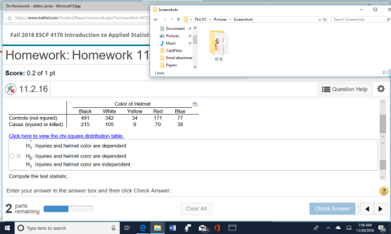 Do Homework - dalton jones - Microsoft Edge 凸https://www.mathxl.com/Student/PlayerHomework.aspx?homeworkld.4972 ↑」> This PC > Pictures Screenshots Search Screenshots Fall 2018 ESCP 4170 Introduction to Applied Statist Homework: Homework 11e Score: 0.2 of 1 pt Pictures Music CarePlans Em atachmer Papers 1 item 11.2.16 : Question Help * Color of Helmet Black White Yellow Red Blue Controls (not injured) Cases (injured or killed) 491 215 342 105 34 70 38 H4 Injuries and helmet color are dependent Injuries and helmet color are dependent H4 Injuries and helmet color are independent Compute the test statistic. Enter your answer in the answer box and then click Check Answer parts remaining Clear All Check Answer 1:56 AM Type here to search 11/29/2018 20