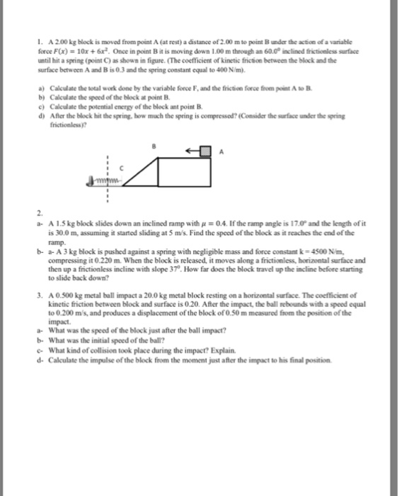 . A 2.00kg block is moved from point A (at rest) a distance of 2.00 m to point B under the action of a variable force F(x) 10x + 6x2. Once in point B it is moving down 1.00 m through an 60.00 inclined frictionless surface until hit a spring (point C) as shown in figure. (The coefficient of kinetic friction between the block and the surface between A and B is 0.3 and the spring constant equal to 400 N/m). a) Calculate the total work done by the variable force F, and the friction force from point A to B b) Calculate the speed of the block at point B c) Calculate the potential energy of the block ant point B. d) After the block hit the spring, how much the spring is compressed? (Consider the surface under the spring frictionless)? 2. A 1 .5 kg block slides down an inclined ramp with μ-0.4. If the ramp angle is 17.0° and the length of it is 30.0 m, assuming it started sliding at 5 m/s. Find the speed of the block as it reaches the end of the ramp a- b- a- A3kg block is pushed against a spring with negligible mass and force constant k 4500 N/m, compressing it 0.220 m. When the block is released, it moves along a frictionless, horizontal surface and then up a frictionless incline with slope 370. How far does the block travel up the incline before starting to slide back down? . A 0.500 kg metal ball impact a 20.0kg metal block resting on a horizontal surface. The coefficient of a- b- c- d- kinetic friction between block and surface is 0.20. After the impact, the ball rebounds with a speed equal to 0.200 m/s, and produces a displacement of the block of 0.50 m measured from the position of the impact. What was the speed of the block just after the ball impact? What was the initial speed of the ball? What kind of collision took place during the impact? Explain. Calculate the impulse of the block from the moment just affer the impact to his final position