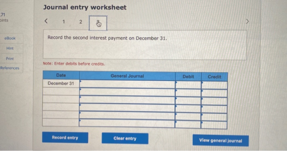 Journal entry worksheet bints eBook Record the second interest payment on December 31. Hint Print Note: Enter debits before c