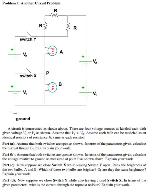 Problem 7: Another Circuit Problem switch Y switch X ground A circuit is constructed as shown above. There are four voltage sources as labeled each with given voltage Vi or V2 as shown. Assume that Vi Ve. Assume each bulb can be modeled as an identical resistors of resistance R. same as each resistor. Part (a: Assume that both switches are open as shown. In terms of the parameters given, calculate the current though Bulb B. Explain your work. Part (b): Assume that both switches are open as shown. In terms of the parameters given,calculate the voltage relative to ground as measured at point Pas shown above. Explain your work. Part (c): Now suppose we close Switch X while leaving Switch Y open. Rank the brightness of the two bulbs, A and B. Which of these two bulbs are brighter? Or are they the same brightness? Explain your work. Part (d): Now suppose we close Switch Y while also leaving closed Switch X. In terms of the given parameters, what is the current through the topmost resistor? Explain your work.