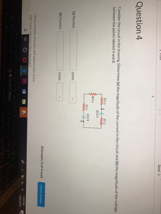 Next > Question 4 Consider the circuit in the drawing Determine (a) the magnitude of the current in the circuit and (b) the magnitude of the voltage between the points labeled A and B 5.00 A 27Ω 300 V 80 Ω 12Ω 10.0V (a) Number Units b) Number Units Attempts: O of 4 used Using multiple attempts will impact your score. 10% score re ^匍中イ 9:26 PM 1/30/20192