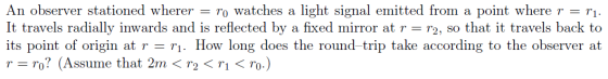 An observer stationed wherer = ro watches a light signal emitted from a point where r = r1. It travels radially inwards and i