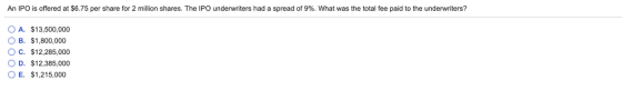 An IPO is offered at $6.75 per share for 2 million shares. The IPO underwriters had a spread of 9%. What was the total fee paid to the underwriters? OA. OB. OC. $13,500,000 $1,800,000 $12.285.000 D. $12,385,000 OE. $1,215,000