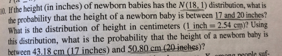 0. If the height (in inches) of newborn babies has the N (18, 1) distribution, what is the probability that the height of a newborn baby is between 17 and 20 inches? this distribution, what is the probability that the height of a newborn baby is n neonle suf- What is the distribution of height in centimeters ( inch 2.54 em)? Using between 43.18 cm (17 inches) and 50.80 cm (20 inches)?
