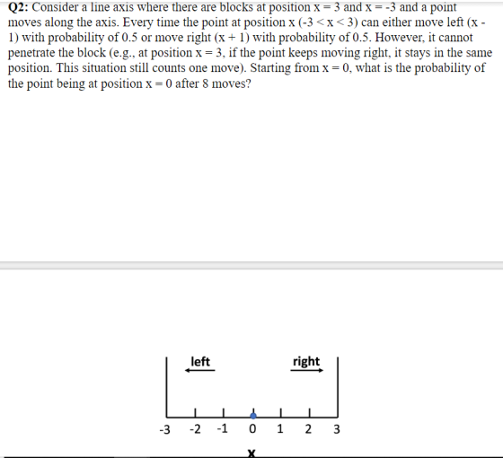 02: Consider a line axis where there are blocks at positionx - 3 and x--3 and a point moves along the axis. Every time the point at position x (-3 <x <3) can either move left (x 1) with probability of 0.5 or move right (x + 1) with probability of 0.5. However, it cannot penetrate the block (e.g., at position x- 3, if the point keeps moving right, it stays in the same position. This situation still counts one move). Starting from x- 0, what is the probability of the point being at position x-0 after 8 moves? left right 3 2 1 01 23