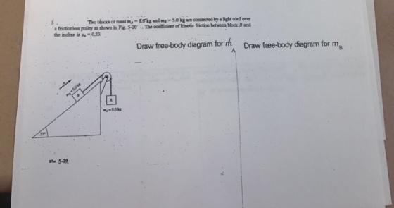 Two bhocks or massokg and im-5.0 kg are conmected by a Hight cord over The coeficient of kinetic friction betwoen block B and a frictionless pulley as shown in Pig. 5-20 the incline is A-0.20 Draw free-body diagram for Draw free-body diagram for ma