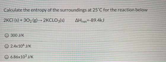 Calculate the entropy of the surroundings at 25°C for the reaction below 2KCI (s) + 302 (g) 2KCLO3(s) AHrxn=-89.4kJ O 300 J/K