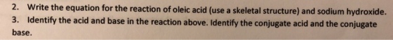 2. Write the equation for the reaction of oleic acid (use a skeletal structure) and sodium hydroxide. 3. Identify the acid and base in the reaction above. Identify the conjugate acid and the conjugate base.
