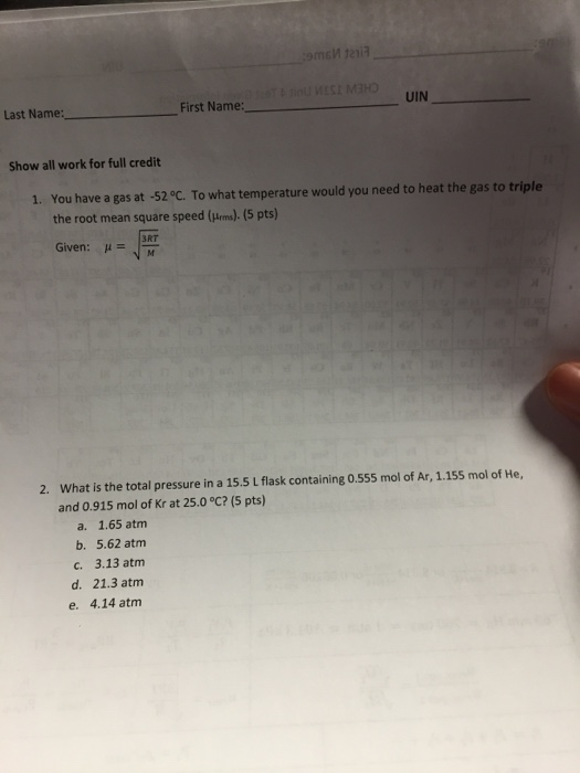 Last Name: First Name: UIN Show all work for full credit You have a gas at -52 oC. To what temperature would you need to heat the gas to triple the root mean square speed (Hems). (5 pts) Given: 1. RT What is the total pressure in a 15.5 L flask containing 0.555 mol of Ar, 1.155 mol of He, and 0.915 mol of Kr at 25.0 °C? (5 pts) 2. a. 1.65 atm b. 5.62 atm c. 3.13 atm d. 21.3 atm e. 4.14 atm