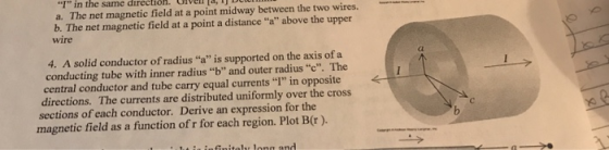I in the same direction. oven 1% a. The net magnetic field at a point midway between the two wires. b. The net magnetic field at a point a distance a above the upper wire Cl 4. A solid conductor of radius a is supported on the axis of a conducting tube with inner radius b and outer radius c. The central conductor and tube carry equal currents I in opposite directions. The currents are distributed uniformly over the cross sections of each conductor. Derive an expression for the magnetic field as a function of r for each region. Plot B(r ).