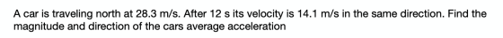 A car is traveling north at 28.3 m/s. After 12 s its velocity is 14.1 m/s in the same direction. Find the magnitude and direc