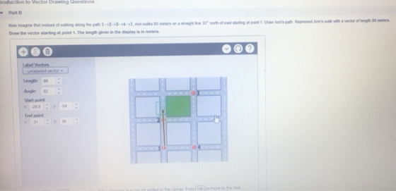 roduction to Vector Drawing Questions Part B avea of thai nstead of walking along he path 1-2-3-4-1. An waks 80 meters on a stag Ine 33. north ofeast sunng at pant t Draw Ampat, Romert Air, wak Draw the vector starting at point 1. The length given in the display is in meters Length 0 Angle 92 Start point End point
