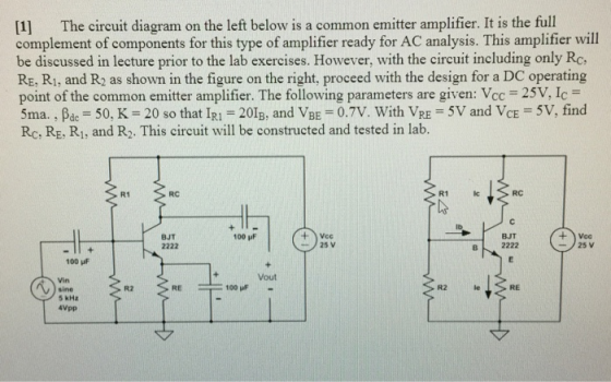 [1] The circuit diagram on the left below is a common emitter amplifier. It is the full complement of components for this type of amplifier ready for AC analysis. This amplifier will be discussed in lecture prior to the lab exercises. However, with the circuit including only Rc. RE, Ri, and R2 as shown in the figure on the right, proceed with the design for a DC operating point of the common emitter amplifier. The following parameters are given: Vcc 25V, Ic 5ma. , ßdc-50. K-20 so that IRI-201B, and VBE 0.7V. With VRE SV and VCE 5V, find Rc, RE, Ri, and R2. This circuit will be constructed and tested in lab. R1 RC RC BJT 100 F BJT 25 v B2222 100 uF Vout R2 RE R2 le RE sine 5 kHz 4Vpp