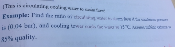 (This is circulating cooling water to steam flow) xample: Find the ratio of circulating water to steam flow if the condenser pressure is (0.04 bar), and cooling tower cools the water to 15 C. Assume turbine exhaust a 85% quality.