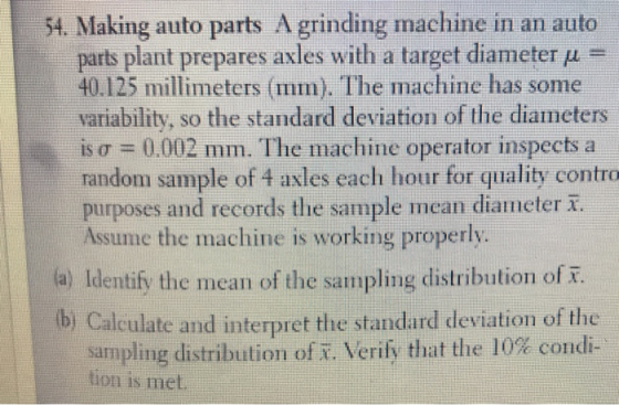 54. Making auto parts A grinding machine in an auto parts plant prepares axles with a target diameter μ 40.125 millimeters (mm). The machine has some variability, so the standard deviation of the diameters is σ = 0.002 mm. The machine operator inspects a random sample of 4 axles each hour for quality contro purposes and records the sample mean diameter Assume the machine is working properly. a) Identify the mean of the sampling distribution of b Calculate and interpret the standard deviation of the sampling distribution ofx·Verify that the 10% condi- tion is met