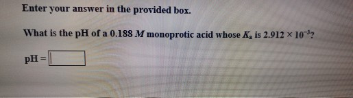 Enter your answer in the provided box. What is the pH of a 0.188 M monoprotic acid whose K, is 2.912 x 10-92 pH =