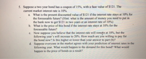 5. Suppose a two year bond has a coupon of 15%, with a face value of $121. The current market interest rate is 10% a. What is