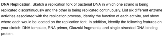 DNA Replication. Sketch a replication fork of bacterial DNA in which one strand is being replicated discontinuously and the other is being replicated continuously. List six different enzyme activities associated with the replication process, identity the function of each activity, and show where each would be located on the replication fork. In addition, identify the following features on your sketch: DNA template, RNA primer, Okazaki fragments, and single-stranded DNA binding protein.