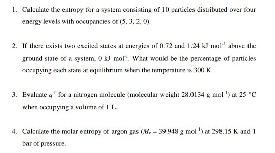 Calculate the entropy for a system consisting of 10 particles distributed over four energy levels with occupancies of (5, 3, 2, 0) 1. 2. If there exists two excited states at energies of 0.72 and 1.24 kJ mol above the ground state of a system, 0 kJ mol. What would be the percentage of particles occupying each state at equilibrium when the temperature is 300 K 3. Evaluate q for a nitrogen molecule (molecular weight 28.0134 g mol) at 25 °C when occupying a volume of IL 4. Calculate the molar entropy of argon gas (M, 39.948 g mol) at 298.15 K and 1 bar of pressure.