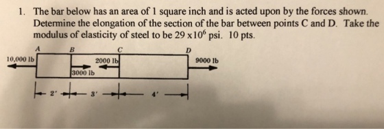 The bar below has an area of 1 square inch and is acted upon by the forces shown. Determine the elongation of the section of the bar between points C and D. Take the modulus of elasticity of steel to be 29 x 106 psi, 10 pts. 1. 10,000 lb 2000 lb 9000 1b 3000 lb 2 3 4